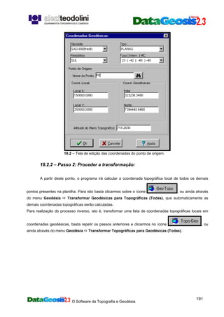 O Software da Topografia e Geodésia
191
18.2 – Tela de edição das coordenadas do ponto de origem.
18.2.2 – Passo 2: Proceder a transformação:
A partir deste ponto, o programa irá calcular a coordenada topográfica local de todos os demais
pontos presentes na planilha. Para isto basta clicarmos sobre o ícone , ou ainda através
do menu Geodésia Transformar Geodésicas para Topográficas (Todas), que automaticamente as
demais coordenadas topográficas serão calculadas.
Para realização do processo inverso, isto é, transformar uma lista de coordenadas topográficas locais em
coordenadas geodésicas, basta repetir os passos anteriores e clicarmos no ícone , ou
ainda através do menu Geodésia Transformar Topográficas para Geodésicas (Todas).
 