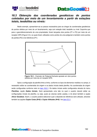 O Software da Topografia e Geodésia
192
A B
P2
C
DP1
E
18.3 Obtenção das coordenadas geodésicas de pontos
coletados por meio de um levantamento a partir de estações
totais, teodolitos ou níveis:
Neste exemplo, apresentam-se os passos necessários para se chegar às coordenadas geodésicas
de pontos obtidos por meio de um levantamento, seja com estação total, teodolito ou nível. Suponha que
para o georreferenciamento de uma propriedade, foram lançados dois pontos (P1 e P2) por meio de um
receptor GPS (Figura 5.3), os quais foram utilizados como pontos de uma poligonal e também como pontos
de partida (P2) e de referência (P1).
Figura 18.3 – Exemplo de Poligonal fechada apoiada em dois pontos
obtidos por meio de um receptor GPS.
Após a configuração da planilha linha a linha, conforme os tipos de elementos medidos no campo, é
necessário editar as coordenadas de origem e os dados iniciais desta planilha. As coordenadas de origem
serão configuradas conforme visto no item 18.2.1. Os dados iniciais serão configurados através do menu
Planilhas, opção Dados Iniciais. Será apresentada uma tela na qual o usuário deverá editar as
configurações iniciais da planilha, ou seja, quais as colunas serão usadas, e irá ativar também a opção
Ativar Geodésia. Assim, o usuário poderá selecionar qual o elipsóide de referência será utilizado, ativando
também as opções Copiar Cotas (N=0) e Copiar Altitudes (N=0). Ver item 5.3.1.
 