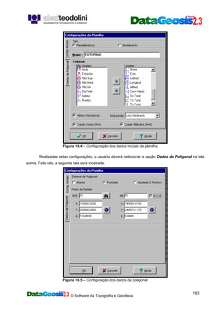 O Software da Topografia e Geodésia
193
Figura 18.4 – Configuração dos dados iniciais da planilha.
Realizadas estas configurações, o usuário deverá selecionar a opção Dados da Poligonal na tela
acima. Feito isto, a seguinte tela será mostrada:
Figura 18.5 – Configuração dos dados da poligonal.
 