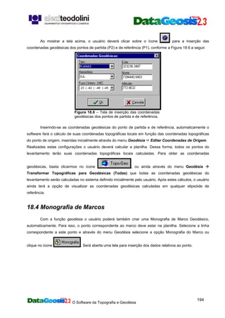O Software da Topografia e Geodésia
194
Ao mostrar a tela acima, o usuário deverá clicar sobre o ícone para a inserção das
coordenadas geodésicas dos pontos de partida (P2) e de referência (P1), conforme a Figura 18.6 a seguir.
Figura 18.6 – Tela de inserção das coordenadas
geodésicas dos pontos de partida e de referência.
Inserindo-se as coordenadas geodésicas do ponto de partida e de referência, automaticamente o
software fará o cálculo de suas coordenadas topográficas locais em função das coordenadas topográficas
do ponto de origem, inseridas inicialmente através do menu Geodésia Editar Coordenadas de Origem.
Realizadas estas configurações o usuário deverá calcular a planilha. Dessa forma, todos os pontos do
levantamento terão suas coordenadas topográficas locais calculadas. Para obter as coordenadas
geodésicas, basta clicarmos no ícone , ou ainda através do menu Geodésia
Transformar Topográficas para Geodésicas (Todas) que todas as coordenadas geodésicas do
levantamento serão calculadas no sistema definido inicialmente pelo usuário. Após estes cálculos, o usuário
ainda terá a opção de visualizar as coordenadas geodésicas calculadas em qualquer elipsóide de
referência.
18.4 Monografia de Marcos
Com a função geodésia o usuário poderá também criar uma Monografia de Marco Geodésico,
automaticamente. Para isso, o ponto correspondente ao marco deve estar na planilha. Selecione a linha
correspondente a este ponto e através do menu Geodésia selecione a opção Monografia do Marco ou
clique no ícone . Será aberta uma tela para inserção dos dados relativos ao ponto.
 