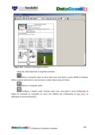 O Software da Topografia e Geodésia
196
Figura 18.8 – Exemplo de Monografia do Marco.
Nesta tela, estão disponíveis os seguintes comandos:
Salva a monografia criada. Ao clicar neste ícone, será aberto o quadro ABRIR do Windows.
Defina o local de salvamento e o tipo de arquivo a salvar, depois clique em Salvar;
Imprime a monografia criada;
Configura o relatório criado. Clicando neste ícone, será aberta a caixa Configuração da
Página de impressão da monografia do marco (Ver detalhes das configurações no item 15.2.1 na
elaboração do memorial descritivo).
 