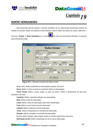 O Software da Topografia e Geodésia
197
Capítulo
19
NORTE VERDADEIRO
Esta ferramenta permite calcular o azimute verdadeiro de um determinado alinhamento através de
visadas ao sol pelo método da distância zenital absoluta. Após a coleta dos dados de campo, selecione o
comando Projeto Norte Verdadeiro ou o ícone da barra de ferramentas Planilhas. A seguinte
caixa será apresentada:
Figura 19.1 – Tela para inserção dos dados iniciais.
Nesta caixa, defina inicialmente as informações do ponto, tais como:
Nome: Define o nome do ponto ao qual foram feitas as observações;
Ponto Visado: Define o ponto visado, ou seja, de modo a definir o alinhamento ao qual será
calculado o azimute;
Teodolito: Define o aparelho utilizado nas observações;
Data: Define a data de observação;
Local: Define o local de observação, para maior identificação;
Fuso: Define o fuso horário do ponto observado;
Latitude: Define a latitude do ponto observado;
Temp.: Define a temperatura no momento da observação;
Pressão: Define a pressão no momento da observação;
Deve-se definir também, alguns dados tirados do anuário astronômico, tais como:
Declinação do Sol: Define a declinação do sol no dia da observação;
 