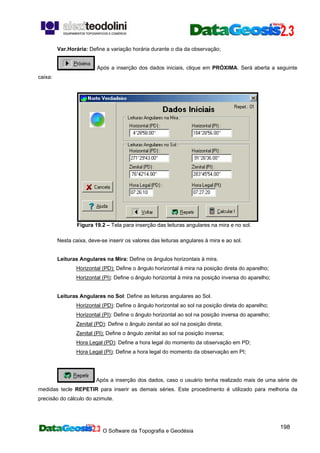 O Software da Topografia e Geodésia
198
Var.Horária: Define a variação horária durante o dia da observação;
Após a inserção dos dados iniciais, clique em PRÓXIMA. Será aberta a seguinte
caixa:
Figura 19.2 – Tela para inserção das leituras angulares na mira e no sol.
Nesta caixa, deve-se inserir os valores das leituras angulares à mira e ao sol.
Leituras Angulares na Mira: Define os ângulos horizontais à mira.
Horizontal (PD): Define o ângulo horizontal à mira na posição direta do aparelho;
Horizontal (PI): Define o ângulo horizontal à mira na posição inversa do aparelho;
Leituras Angulares no Sol: Define as leituras angulares ao Sol.
Horizontal (PD): Define o ângulo horizontal ao sol na posição direta do aparelho;
Horizontal (PI): Define o ângulo horizontal ao sol na posição inversa do aparelho;
Zenital (PD): Define o ângulo zenital ao sol na posição direta;
Zenital (PI): Define o ângulo zenital ao sol na posição inversa;
Hora Legal (PD): Define a hora legal do momento da observação em PD;
Hora Legal (PI): Define a hora legal do momento da observação em PI;
Após a inserção dos dados, caso o usuário tenha realizado mais de uma série de
medidas tecle REPETIR para inserir as demais séries. Este procedimento é utilizado para melhoria da
precisão do cálculo do azimute.
 