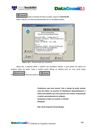 O Software da Topografia e Geodésia
199
. Após a inserção de todos os dados, clique em CALCULAR.
Após o cálculo, uma tela será apresentada com os resultados obtidos.
Figura 19.3 – Apresentação dos resultados.
Nesta tela, é possível salvar o relatório dos resultados obtidos, o qual poderá ser aberto em
qualquer editor de textos. Caso o usuário queira efetuar os cálculos para um novo ponto clique
em . Para sair clique em .
Finalizamos aqui este manual. Com o desejo de poder atender
cada dia melhor os usuários do DataGeosis disponibilizamos a
todos este trabalho, que visa propiciar uma melhor compreensão
e melhor aproveitamento do software.
Saudações a todos os usuários e clientes!
Obrigado!
Eng. Paulo Augusto Ferreira Borges
 