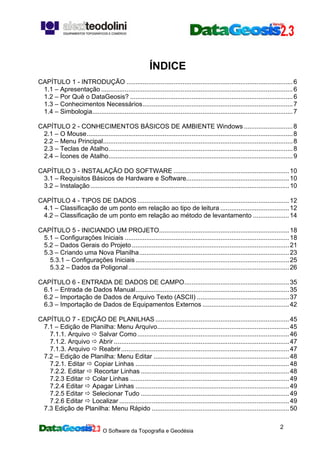 O Software da Topografia e Geodésia
2
ÍNDICE
CAPÍTULO 1 - INTRODUÇÃO ............................................................................................6
1.1 – Apresentação ..........................................................................................................6
1.2 – Por Quê o DataGeosis? ..........................................................................................6
1.3 – Conhecimentos Necessários...................................................................................7
1.4 – Simbologia...............................................................................................................7
CAPÍTULO 2 - CONHECIMENTOS BÁSICOS DE AMBIENTE Windows ...........................8
2.1 – O Mouse..................................................................................................................8
2.2 – Menu Principal.........................................................................................................8
2.3 – Teclas de Atalho......................................................................................................8
2.4 – Ícones de Atalho......................................................................................................9
CAPÍTULO 3 - INSTALAÇÃO DO SOFTWARE ................................................................10
3.1 – Requisitos Básicos de Hardware e Software.........................................................10
3.2 – Instalação..............................................................................................................10
CAPÍTULO 4 - TIPOS DE DADOS....................................................................................12
4.1 – Classificação de um ponto em relação ao tipo de leitura ......................................12
4.2 – Classificação de um ponto em relação ao método de levantamento ....................14
CAPÍTULO 5 - INICIANDO UM PROJETO........................................................................18
5.1 – Configurações Iniciais ...........................................................................................18
5.2 – Dados Gerais do Projeto .......................................................................................21
5.3 – Criando uma Nova Planilha...................................................................................23
5.3.1 – Configurações Iniciais.....................................................................................25
5.3.2 – Dados da Poligonal.........................................................................................26
CAPÍTULO 6 - ENTRADA DE DADOS DE CAMPO..........................................................35
6.1 – Entrada de Dados Manual.....................................................................................35
6.2 – Importação de Dados de Arquivo Texto (ASCII) ...................................................37
6.3 – Importação de Dados de Equipamentos Externos ................................................42
CAPÍTULO 7 - EDIÇÃO DE PLANILHAS ..........................................................................45
7.1 – Edição de Planilha: Menu Arquivo.........................................................................45
7.1.1. Arquivo Salvar Como....................................................................................46
7.1.2. Arquivo Abrir .................................................................................................47
7.1.3. Arquivo Reabrir.............................................................................................47
7.2 – Edição de Planilha: Menu Editar ...........................................................................48
7.2.1. Editar Copiar Linhas .....................................................................................48
7.2.2. Editar Recortar Linhas ..................................................................................48
7.2.3 Editar Colar Linhas ........................................................................................49
7.2.4 Editar Apagar Linhas .....................................................................................49
7.2.5 Editar Selecionar Tudo ..................................................................................49
7.2.6 Editar Localizar ..............................................................................................49
7.3 Edição de Planilha: Menu Rápido ............................................................................50
 