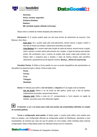 O Software da Topografia e Geodésia
20
Decimais;
Graus, minutos, segundos;
Gradiano (Grados);
Radiano;
MIL (Unidade angular utilizada na Europa).
Clique sobre a unidade de medida desejada para selecioná-la.
Salvamento O usuário poderá optar por até duas formas de salvamento de arquivos: Criar
Backup e Auto Save.
Auto Save: Se o usuário optar pelo auto-salvamento, deverá marcar a opção e definir o
intervalo de tempo que deseja o salvamento automático do projeto.
Criar Backup: Se o usuário optar pela criação de cópia de backup, deverá marcar a opção;
assim, quando o usuário salvar pela primeira vez o projeto, a cópia de backup será ativada,
porém não acontecerá, pois o arquivo do projeto está sendo criado pela primeira vez.
Depois disto o programa gera e atualiza a cópia de backup sempre pelo penúltimo
salvamento, apresentando-se da seguinte maneira: Backup _ (Nome do arquivo).stp.
Visualizar Pontos Define a forma padrão em que os pontos topográficos são apresentados na
tela gráfica (no desenho) após o cálculo. Pode-se optar entre:
Ponto;
Círculo;
Cruz;
Triângulo;
Quadrado.
Outros Utilizado para definir a Cor de fundo e o Alqueire (m2
) da região onde se trabalha.
Cor de fundo: Define a cor de fundo da tela gráfica, sendo que a tela de planilha,
independente da escolha, sempre ficará branca.
Alqueire (m2): Define a área em m2
, correspondente a 1(um) alqueire na região de
trabalho, que pode variar entre diferentes regiões.
O tamanho, a cor e os traços para união dos pontos são propriedades definidas na criação
de camadas gráficas.
Tornar a configuração atual padrão Nesta opção, o usuário pode definir como padrão para
todos os projetos, uma configuração diferente da configuração padrão do DataGeosis, atendendo a suas
necessidades, de maneira que, toda vez que for gerado um novo projeto, serão mantidas estas mesmas
configurações. Estas configurações podem ser alteradas sempre que for necessário.
 