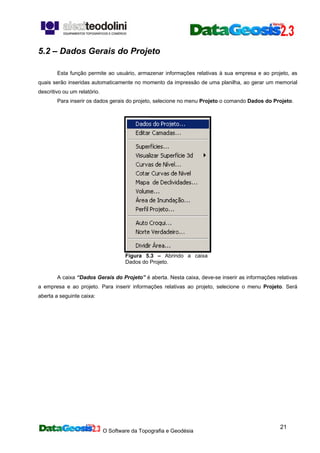 O Software da Topografia e Geodésia
21
5.2 – Dados Gerais do Projeto
Esta função permite ao usuário, armazenar informações relativas à sua empresa e ao projeto, as
quais serão inseridas automaticamente no momento da impressão de uma planilha, ao gerar um memorial
descritivo ou um relatório.
Para inserir os dados gerais do projeto, selecione no menu Projeto o comando Dados do Projeto.
Figura 5.3 – Abrindo a caixa
Dados do Projeto.
A caixa “Dados Gerais do Projeto” é aberta. Nesta caixa, deve-se inserir as informações relativas
a empresa e ao projeto. Para inserir informações relativas ao projeto, selecione o menu Projeto. Será
aberta a seguinte caixa:
 