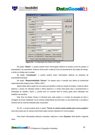 O Software da Topografia e Geodésia
22
Figura 5.4 – Configuração dos Dados do Projeto.
Na opção “Dados”, o usuário poderá inserir informações relativas ao projeto (nome do projeto), à
propriedade e ao proprietário. Pode-se ainda inserir a data de início do levantamento dos dados de campo,
e ainda um código para o projeto.
Na opção “Localização”, o usuário poderá inserir informações relativas ao endereço da
propriedade levantada.
Na opção “Responsabilidade Técnica”, há espaço para a inserção dos dados do profissional
responsável pelo projeto (nome, CREA e ART).
Abaixo desta última opção há uma caixa que identifica a data de criação do projeto, a data da última
abertura, o tempo de utilização desde a última abertura e o tempo total gasto para o processamento e
finalização do trabalho. Assim, o usuário terá um controle total do tempo gasto para realização dos
trabalhos de escritório.
Esta ficha de Dados Gerais é individual para cada projeto e a função de gravação de data e
contagem de tempo trabalhado irá ser ativada independente da ficha estar ou não preenchida, e as datas e
horários são as mesmas utilizadas pelo computador.
Por fim, o usuário poderá ativar a opção “Tornar os valores atuais padrão para novos projetos”
caso este queira que os valores preenchidos sejam sempre utilizados em novos projetos.
Para inserir informações relativas à empresa, selecione o menu Empresa. Será aberta a seguinte
caixa:
 