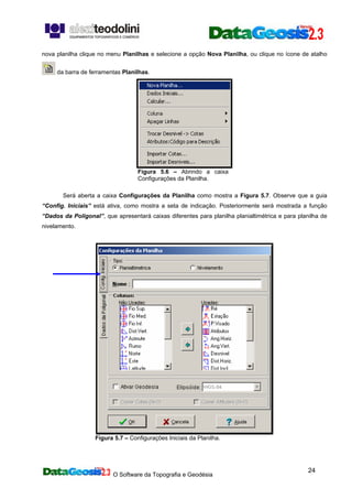 O Software da Topografia e Geodésia
24
nova planilha clique no menu Planilhas e selecione a opção Nova Planilha, ou clique no ícone de atalho
da barra de ferramentas Planilhas.
Figura 5.6 – Abrindo a caixa
Configurações da Planilha.
Será aberta a caixa Configurações da Planilha como mostra a Figura 5.7. Observe que a guia
“Config. Iniciais” está ativa, como mostra a seta de indicação. Posteriormente será mostrada a função
“Dados da Poligonal”, que apresentará caixas diferentes para planilha planialtimétrica e para planilha de
nivelamento.
Figura 5.7 – Configurações Iniciais da Planilha.
 