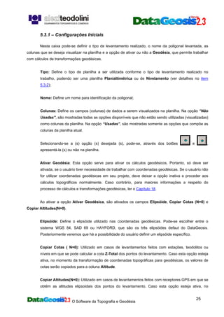 O Software da Topografia e Geodésia
25
5.3.1 – Configurações Iniciais
Nesta caixa pode-se definir o tipo de levantamento realizado, o nome da poligonal levantada, as
colunas que se deseja visualizar na planilha e a opção de ativar ou não a Geodésia, que permite trabalhar
com cálculos de transformações geodésicas.
Tipo: Define o tipo de planilha a ser utilizada conforme o tipo de levantamento realizado no
trabalho, podendo ser uma planilha Planialtimétrica ou de Nivelamento (ver detalhes no item
5.3.2);
Nome: Define um nome para identificação da poligonal;
Colunas: Define os campos (colunas) de dados a serem visualizados na planilha. Na opção “Não
Usadas”, são mostradas todas as opções disponíveis que não estão sendo utilizadas (visualizadas)
como colunas da planilha. Na opção “Usadas”, são mostradas somente as opções que compõe as
colunas da planilha atual.
Selecionando-se a (s) opção (s) desejada (s), pode-se, através dos botões e ,
apresentá-la (s) ou não na planilha.
Ativar Geodésia: Esta opção serve para ativar os cálculos geodésicos. Portanto, só deve ser
ativada, se o usuário tiver necessidade de trabalhar com coordenadas geodésicas. Se o usuário não
for utilizar coordenadas geodésicas em seu projeto, deve deixar a opção inativa e proceder aos
cálculos topográficos normalmente. Caso contrário, para maiores informações a respeito do
processo de cálculos e transformações geodésicas, ler o Capítulo 18.
Ao ativar a opção Ativar Geodésica, são ativados os campos Elipsóide, Copiar Cotas (N=0) e
Copiar Altitudes(N=0).
Elipsóide: Define o elipsóide utilizado nas coordenadas geodésicas. Pode-se escolher entre o
sistema WGS 84, SAD 69 ou HAYFORD, que são os três elipsóides defaut do DataGeosis.
Posteriormente veremos que há a possibilidade do usuário definir um elipsóide específico.
Copiar Cotas ( N=0): Utilizado em casos de levantamentos feitos com estações, teodolitos ou
níveis em que se pode calcular a cota Z-Total dos pontos do levantamento. Caso esta opção esteja
ativa, no momento da transformação de coordenadas topográficas para geodésicas, os valores de
cotas serão copiados para a coluna Altitude.
Copiar Altitudes(N=0): Utilizado em casos de levantamentos feitos com receptores GPS em que se
obtém as altitudes elipsoidais dos pontos do levantamento. Caso esta opção esteja ativa, no
 