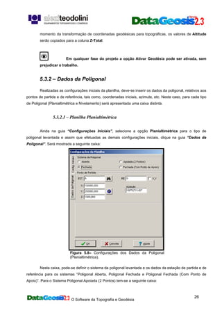 O Software da Topografia e Geodésia
26
momento da transformação de coordenadas geodésicas para topográficas, os valores de Altitude
serão copiados para a coluna Z-Total.
Em qualquer fase do projeto a opção Ativar Geodésia pode ser ativada, sem
prejudicar o trabalho.
5.3.2 – Dados da Poligonal
Realizadas as configurações iniciais da planilha, deve-se inserir os dados da poligonal, relativos aos
pontos de partida e de referência, tais como, coordenadas iniciais, azimute, etc. Neste caso, para cada tipo
de Poligonal (Planialtimétrica e Nivelamento) será apresentada uma caixa distinta.
5.3.2.1 – Planilha Planialtimétrica
Ainda na guia “Configurações Iniciais”, selecione a opção Planialtimétrica para o tipo de
poligonal levantada e assim que efetuadas as demais configurações iniciais, clique na guia “Dados da
Poligonal”. Será mostrada a seguinte caixa:
Figura 5.8– Configurações dos Dados da Poligonal
(Planialtimétrica).
Nesta caixa, pode-se definir o sistema da poligonal levantada e os dados da estação de partida e de
referência para os sistemas “Poligonal Aberta, Poligonal Fechada e Poligonal Fechada (Com Ponto de
Apoio)”. Para o Sistema Poligonal Apoiada (2 Pontos) tem-se a seguinte caixa:
 