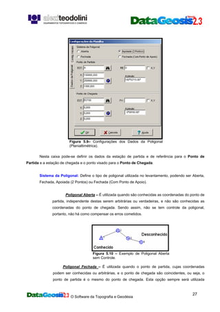 O Software da Topografia e Geodésia
27
Figura 5.9– Configurações dos Dados da Poligonal
(Planialtimétrica).
Nesta caixa pode-se definir os dados da estação de partida e de referência para o Ponto de
Partida e a estação de chegada e o ponto visado para o Ponto de Chegada.
Sistema da Poligonal: Define o tipo de poligonal utilizada no levantamento, podendo ser Aberta,
Fechada, Apoiada (2 Pontos) ou Fechada (Com Ponto de Apoio).
Poligonal Aberta – É utilizada quando são conhecidas as coordenadas do ponto de
partida, independente destas serem arbitrárias ou verdadeiras, e não são conhecidas as
coordenadas do ponto de chegada. Sendo assim, não se tem controle da poligonal,
portanto, não há como compensar os erros cometidos.
Figura 5.10 – Exemplo de Poligonal Aberta
sem Controle.
Poligonal Fechada – É utilizada quando o ponto de partida, cujas coordenadas
podem ser conhecidas ou arbitrárias, e o ponto de chegada são coincidentes, ou seja, o
ponto de partida é o mesmo do ponto de chegada. Esta opção sempre será utilizada
 