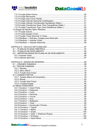 O Software da Topografia e Geodésia
3
7.3.1 Função Editar Coluna ........................................................................................50
7.3.2 Função Renumerar ............................................................................................51
7.3.3 Função Usar Como Padrão ...............................................................................51
7.3.4 Função Calcular (Somente Irrad/Seções)..........................................................51
7.3.5 Função Calcular Coordenadas Geodésicas (Selec.) .........................................51
7.3.6 Função Transformar Geod. Para Topográficas (Selec.) ....................................51
7.3.7 Função Transformar Topo. Para Geodésicas (Selec.).......................................52
7.4 Edição de Planilha: Menu Planilhas .........................................................................52
7.4.1 Função Coluna...................................................................................................52
7.4.2 Função Apagar Linhas.......................................................................................53
7.4.3 Função Trocar Desnível Cotas......................................................................53
7.4.4 Planilhas Atributos: Códigos para Descrição .................................................54
7.4.5 Planilhas Importar Cotas................................................................................55
7.4.6 Planilhas Importar Desníveis .........................................................................56
CAPÍTULO 8 - CÁLCULO DE PLANILHAS.......................................................................57
8.1 – PLANILHA PLANIALTIMETRICA..........................................................................57
8.2 – PLANILHA DE NIVELAMENTO ............................................................................63
8.3 – IMPORTAR DADOS DA PLANILHA DE NIVELAMENTO.....................................66
8.3.1 importar Cotas....................................................................................................66
8.3.2 importar desníveis..............................................................................................67
CAPÍTULO 9 - EDIÇÃO DO DESENHO............................................................................68
9.1 – CRIANDO CAMADAS ...........................................................................................68
9.2. TROCAR CAMADAS ..............................................................................................74
9.2.1. Planilha .............................................................................................................74
9.2.2. Menu Alterar .....................................................................................................75
9.2.3. Função Auto Croqui ..........................................................................................76
9.3. LIGANDO PONTOS................................................................................................78
9.3.1. Teclado (Barra de Comandos)..........................................................................78
9.3.2. Mouse ...............................................................................................................83
9.3.3. Função Auto Croqui ..........................................................................................83
9.3.4. Funções Engate................................................................................................84
9.4 MENU CONSTRUIR ................................................................................................88
9.4.1 Construir Inserir Ponto...................................................................................88
9.4.2 Construir Estaquear.......................................................................................90
9.4.3 Construir Linha...............................................................................................92
9.4.4 Construir Poli-linha.........................................................................................92
9.4.5 Construir Círculo............................................................................................93
9.4.6 Construir Arco................................................................................................94
9.4.7 Construir Retângulo.......................................................................................95
9.4.8 Construir Texto ..............................................................................................96
9.4.9 Construir Construção 3 Pontos......................................................................97
9.4.10 Construir Talude ..........................................................................................98
9.4.11 Construir Malha............................................................................................99
9.4.12 Construir Grade .........................................................................................100
9.4.13 Construir Cotar Distância+Ângulo..........................................................101
9.4.14 Construir Símbolos ....................................................................................102
9.4.15 Construir Inserir Bloco ...............................................................................105
 