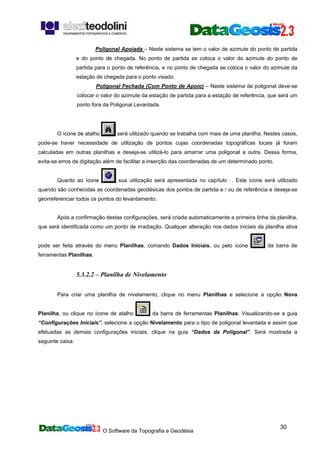 O Software da Topografia e Geodésia
30
Poligonal Apoiada – Neste sistema se tem o valor de azimute do ponto de partida
e do ponto de chegada. No ponto de partida se coloca o valor do azimute do ponto de
partida para o ponto de referência, e no ponto de chegada se coloca o valor do azimute da
estação de chegada para o ponto visado.
Poligonal Fechada (Com Ponto de Apoio) – Neste sistema de poligonal deve-se
colocar o valor do azimute da estação de partida para a estação de referência, que será um
ponto fora da Poligonal Levantada.
O ícone de atalho será utilizado quando se trabalha com mais de uma planilha. Nestes casos,
pode-se haver necessidade de utilização de pontos cujas coordenadas topográficas locais já foram
calculadas em outras planilhas e deseja-se utilizá-lo para amarrar uma poligonal a outra. Dessa forma,
evita-se erros de digitação além de facilitar a inserção das coordenadas de um determinado ponto.
Quanto ao ícone sua utilização será apresentada no capítulo . Este ícone será utilizado
quando são conhecidas as coordenadas geodésicas dos pontos de partida e / ou de referência e deseja-se
georreferenciar todos os pontos do levantamento.
Após a confirmação destas configurações, será criada automaticamente a primeira linha da planilha,
que será identificada como um ponto de irradiação. Qualquer alteração nos dados iniciais da planilha ativa
pode ser feita através do menu Planilhas, comando Dados Iniciais, ou pelo ícone da barra de
ferramentas Planilhas.
5.3.2.2 – Planilha de Nivelamento
Para criar uma planilha de nivelamento, clique no menu Planilhas e selecione a opção Nova
Planilha, ou clique no ícone de atalho da barra de ferramentas Planilhas. Visualizando-se a guia
“Configurações Iniciais”, selecione a opção Nivelamento para o tipo de poligonal levantada e assim que
efetuadas as demais configurações iniciais, clique na guia “Dados da Poligonal”. Será mostrada a
seguinte caixa:
 