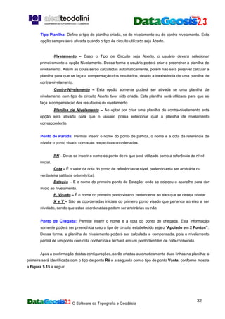 O Software da Topografia e Geodésia
32
Tipo Planilha: Define o tipo de planilha criada, se de nivelamento ou de contra-nivelamento. Esta
opção sempre será ativada quando o tipo de circuito utilizado seja Aberto.
Nivelamento – Caso o Tipo de Circuito seja Aberto, o usuário deverá selecionar
primeiramente a opção Nivelamento. Dessa forma o usuário poderá criar e preencher a planilha de
nivelamento. Assim as cotas serão calculadas automaticamente, porém não será possível calcular a
planilha para que se faça a compensação dos resultados, devido a inexistência de uma planilha de
contra-nivelamento.
Contra-Nivelamento – Esta opção somente poderá ser ativada se uma planilha de
nivelamento com tipo de circuito Aberto tiver sido criada. Esta planilha será utilizada para que se
faça a compensação dos resultados do nivelamento.
Planilha de Nivelamento – Ao optar por criar uma planilha de contra-nivelamento esta
opção será ativada para que o usuário possa selecionar qual a planilha de nivelamento
correspondente.
Ponto de Partida: Permite inserir o nome do ponto de partida, o nome e a cota da referência de
nível e o ponto visado com suas respectivas coordenadas.
RN – Deve-se inserir o nome do ponto de ré que será utilizado como a referência de nível
inicial.
Cota – É o valor da cota do ponto de referência de nível, podendo esta ser arbitrária ou
verdadeira (altitude ortométrica).
Estação – É o nome do primeiro ponto de Estação, onde se colocou o aparelho para dar
início ao nivelamento.
P. Visado – É o nome do primeiro ponto visado, pertencente ao eixo que se deseja nivelar.
X e Y – São as coordenadas iniciais do primeiro ponto visado que pertence ao eixo a ser
nivelado, sendo que estas coordenadas podem ser arbitrárias ou não.
Ponto de Chegada: Permite inserir o nome e a cota do ponto de chegada. Esta informação
somente poderá ser preenchida caso o tipo de circuito estabelecido seja o “Apoiado em 2 Pontos”.
Dessa forma, a planilha de nivelamento poderá ser calculada e compensada, pois o nivelamento
partirá de um ponto com cota conhecida e fechará em um ponto também de cota conhecida.
Após a confirmação destas configurações, serão criadas automaticamente duas linhas na planilha: a
primeira será identificada com o tipo de ponto Ré e a segunda com o tipo de ponto Vante, conforme mostra
a Figura 5.15 a seguir.
 