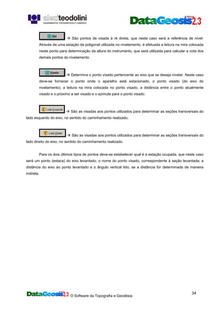 O Software da Topografia e Geodésia
34
São pontos de visada à ré direta, que neste caso será a referência de nível.
Através de uma estação da poligonal utilizada no nivelamento, é efetuada a leitura na mira colocada
neste ponto para determinação da altura do instrumento, que será utilizada para calcular a cota dos
demais pontos do nivelamento.
Determina o ponto visado pertencente ao eixo que se deseja nivelar. Neste caso
deve-se fornecer o ponto onde o aparelho está estacionado, o ponto visado (do eixo do
nivelamento), a leitura na mira colocada no ponto visado, a distância entre o ponto atualmente
visado e o próximo a ser visado e o azimute para o ponto visado.
São as visadas aos pontos utilizados para determinar as seções transversais do
lado esquerdo do eixo, no sentido do caminhamento realizado.
São as visadas aos pontos utilizados para determinar as seções transversais do
lado direito do eixo, no sentido do caminhamento realizado.
Para os dois últimos tipos de pontos deve-se estabelecer qual é a estação ocupada, que neste caso
será um ponto (estaca) do eixo levantado; o nome do ponto visado, correspondente à seção levantada; a
distância do eixo ao ponto levantado e o ângulo vertical lido, se a distância for determinada de maneira
indireta.
 