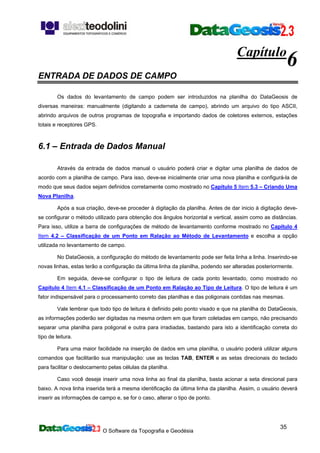 O Software da Topografia e Geodésia
35
Capítulo
6
ENTRADA DE DADOS DE CAMPO
Os dados do levantamento de campo podem ser introduzidos na planilha do DataGeosis de
diversas maneiras: manualmente (digitando a caderneta de campo), abrindo um arquivo do tipo ASCII,
abrindo arquivos de outros programas de topografia e importando dados de coletores externos, estações
totais e receptores GPS.
6.1 – Entrada de Dados Manual
Através da entrada de dados manual o usuário poderá criar e digitar uma planilha de dados de
acordo com a planilha de campo. Para isso, deve-se inicialmente criar uma nova planilha e configurá-la de
modo que seus dados sejam definidos corretamente como mostrado no Capítulo 5 Item 5.3 – Criando Uma
Nova Planilha.
Após a sua criação, deve-se proceder à digitação da planilha. Antes de dar inicio à digitação deve-
se configurar o método utilizado para obtenção dos ângulos horizontal e vertical, assim como as distâncias.
Para isso, utilize a barra de configurações de método de levantamento conforme mostrado no Capítulo 4
Item 4.2 – Classificação de um Ponto em Ralação ao Método de Levantamento e escolha a opção
utilizada no levantamento de campo.
No DataGeosis, a configuração do método de levantamento pode ser feita linha a linha. Inserindo-se
novas linhas, estas terão a configuração da última linha da planilha, podendo ser alteradas posteriormente.
Em seguida, deve-se configurar o tipo de leitura de cada ponto levantado, como mostrado no
Capítulo 4 Item 4.1 – Classificação de um Ponto em Ralação ao Tipo de Leitura. O tipo de leitura é um
fator indispensável para o processamento correto das planilhas e das poligonais contidas nas mesmas.
Vale lembrar que todo tipo de leitura é definido pelo ponto visado e que na planilha do DataGeosis,
as informações poderão ser digitadas na mesma ordem em que foram coletadas em campo, não precisando
separar uma planilha para poligonal e outra para irradiadas, bastando para isto a identificação correta do
tipo de leitura.
Para uma maior facilidade na inserção de dados em uma planilha, o usuário poderá utilizar alguns
comandos que facilitarão sua manipulação: use as teclas TAB, ENTER e as setas direcionais do teclado
para facilitar o deslocamento pelas células da planilha.
Caso você deseje inserir uma nova linha ao final da planilha, basta acionar a seta direcional para
baixo. A nova linha inserida terá a mesma identificação da última linha da planilha. Assim, o usuário deverá
inserir as informações de campo e, se for o caso, alterar o tipo de ponto.
 