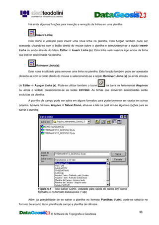 O Software da Topografia e Geodésia
36
Há ainda algumas funções para inserção e remoção de linhas em uma planilha:
Inserir Linha:
Este ícone é utilizado para inserir uma nova linha na planilha. Esta função também pode ser
acessada clicando-se com o botão direito do mouse sobre a planilha e selecionando-se a opção Inserir
Linha ou ainda através do Menu Editar Inserir Linha (s). Esta linha será inserida logo acima da linha
que estiver selecionada na planilha.
Remover Linha(s):
Este ícone é utilizado para remover uma linha na planilha. Esta função também pode ser acessada
clicando-se com o botão direito do mouse e selecionando-se a opção Remover Linha (s) ou ainda através
do Editar Apagar Linha (s). Pode-se utilizar também o ícone da barra de ferramentas Arquivos
ou ainda o teclado pressionando-se as teclas Ctrl+Del. As linhas que estiverem selecionadas serão
excluídas da planilha.
A planilha de campo pode ser salva em alguns formatos para posteriormente ser usada em outros
projetos. Através do menu Arquivo Salvar Como, ativa-se a tela na qual têm-se algumas opções para se
salvar a planilha:
Figura 6.1 – Tela Salvar Como. Utilizada para saída de dados em outros
formatos e no formato DataGeosis (*.stp)
Além da possibilidade de se salvar a planilha no formato Planilhas (*.pln), pode-se salvá-la no
formato de arquivo texto, planilha de campo e planilha de cálculos.
 