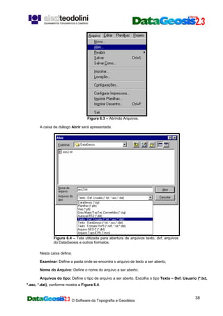 O Software da Topografia e Geodésia
38
Figura 6.3 – Abrindo Arquivos.
A caixa de diálogo Abrir será apresentada.
Figura 6.4 – Tela utilizada para abertura de arquivos texto, dxf, arquivos
do DataGeosis e outros formatos.
Nesta caixa defina:
Examinar: Define a pasta onde se encontra o arquivo de texto a ser aberto;
Nome do Arquivo: Define o nome do arquivo a ser aberto;
Arquivos do tipo: Define o tipo de arquivo a ser aberto. Escolha o tipo Texto – Def. Usuario (*.txt,
*.asc, *.dat), conforme mostra a Figura 6.4.
 