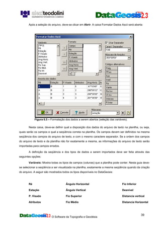 O Software da Topografia e Geodésia
39
Após a seleção do arquivo, deve-se clicar em Abrir. A caixa Formatar Dados Ascii será aberta:
Figura 6.5 – Formatação dos dados a serem abertos (seleção das variáveis).
Nesta caixa, deve-se definir qual a disposição dos dados do arquivo de texto na planilha, ou seja,
quais serão os campos e qual a seqüência correta na planilha. Os campos devem ser definidos na mesma
seqüência dos campos do arquivo de texto, e com o mesmo caractere separador. Se a ordem dos campos
do arquivo de texto e da planilha não for exatamente a mesma, as informações do arquivo de texto serão
importadas para campos errados.
A definição da seqüência e dos tipos de dados a serem importados deve ser feita através das
seguintes opções:
Variáveis: Mostra todas os tipos de campos (colunas) que a planilha pode conter. Nesta guia deve-
se selecionar a seqüência a ser visualizada na planilha, exatamente a mesma seqüência quando da criação
do arquivo. A seguir são mostrados todos os tipos disponíveis no DataGeosis:
Ré
Estação
P. Visado
Atributos
Ângulo Horizontal
Ângulo Vertical
Fio Superior
Fio Médio
Fio Inferior
Desnível
Distancia vertical
Distancia Horizontal
 