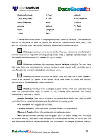 O Software da Topografia e Geodésia
40
Distância Inclinada
Altura do Aparelho
Altura do Prisma
Azimute
Rumo
X-Total
Y-Total
Z-Total
Norte
Latitude
Longitude
Este
Altitude
Conv. Meridiana
Xc-Total
Yc-Total
Zc-Total
Formato: Mostram em ordem, os campos pertencentes à planilha a ser criada. Qualquer alteração
realizada na seqüência de dados da planilha será visualizada automaticamente neste campo. Para
adicionar ou remover um ou mais campos da planilha, utilize os botões mostrados a seguir:
Utilizado para adicionar um campo na planilha. Para isso, selecione na caixa Variáveis o
campo a ser adicionado na planilha, e em seguida clique neste botão. O (s) campo (s) selecionado (s) será
adicionado automaticamente na caixa Formato, ou seja, na planilha.
Utilizado para adicionar todos os campos da caixa Variáveis na planilha. Para isso, basta
clicar neste botão, que automaticamente, todos os campos da caixa variáveis serão transferidos para a
caixa Formato, não havendo necessidade de selecionar os campos.
Utilizado para remover um campo na planilha. Para isso, selecione na caixa Formato o
campo a ser removido da planilha, e em seguida clique neste botão. O campo será removido
automaticamente da caixa Formato, ou seja, da planilha.
Utilizado para remover todos os campos da caixa Formato. Para isso, basta clicar neste
botão, que automaticamente, todos os campos da caixa Formato serão removidos, não havendo
necessidade de selecionar os campos.
Amostra dos dados: Neste campo, tem-se uma pré-visualização da planilha a ser criada, na qual é
possível verificar se a seqüência dos dados está disponibilizada de maneira correta.
Usar Separador: Ativa a opção usar separador.
Caractere Separador: Define o caractere separador utilizado no arquivo de texto.
Máscara de Ângulos: Define o formato da saída e entrada dos ângulos.
Máscaras: Através deste comando, o usuário poderá definir um modelo padrão para a importação
dos arquivos de texto. Dessa forma, todas as vezes que o usuário desejar importar um arquivo texto com
uma determinada seqüência não será necessário uma nova seleção dos campos da planilha, bastando
 