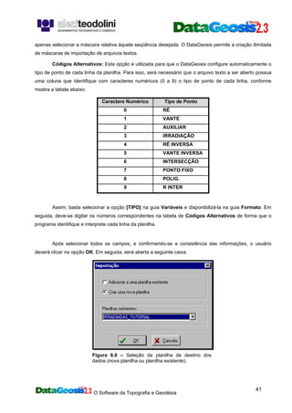 O Software da Topografia e Geodésia
41
apenas selecionar a máscara relativa àquela seqüência desejada. O DataGeosis permite a criação ilimitada
de máscaras de importação de arquivos textos.
Códigos Alternativos: Esta opção é utilizada para que o DataGeosis configure automaticamente o
tipo de ponto de cada linha da planilha. Para isso, será necessário que o arquivo texto a ser aberto possua
uma coluna que identifique com caracteres numéricos (0 a 9) o tipo de ponto de cada linha, conforme
mostra a tabela abaixo:
Caractere Numérico Tipo de Ponto
0 RÉ
1 VANTE
2 AUXILIAR
3 IRRADIAÇÃO
4 RÉ INVERSA
5 VANTE INVERSA
6 INTERSECÇÃO
7 PONTO FIXO
8 POLIG.
9 R INTER
Assim, basta selecionar a opção [TIPO] na guia Variáveis e disponibilizá-la na guia Formato. Em
seguida, deve-se digitar os números correspondentes na tabela de Códigos Alternativos de forma que o
programa identifique e interprete cada linha da planilha.
Após selecionar todos os campos, e confirmando-se a consistência das informações, o usuário
deverá clicar na opção OK. Em seguida, será aberta a seguinte caixa:
Figura 6.6 – Seleção da planilha de destino dos
dados (nova planilha ou planilha existente).
 