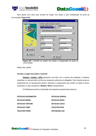 O Software da Topografia e Geodésia
43
Será aberta uma caixa para escolha da origem dos dados e para configuração da porta de
comunicação (Figura 6.8).
Figura 6.8 – Escolha da origem dos dados e configuração da porta de
comunicação.
Nesta caixa, defina:
Escolha a origem dos dados a importar:
Estação / Coletor / GPS: Apresenta uma lista com a maioria das estações e coletores
existentes no mercado além da linha de receptores autônomos da Magellan. Para importar arquivos
diretamente de um equipamento externo, selecione o equipamento que contém os dados a serem
importados, e caso necessário o Modelo / Série correspondente.
O DataGeosis permite a importação dos seguintes equipamentos externos:
ESTACAO GEODIMETER ESTACAO SOKKIA
ESTACAO NIKON ESTACAO ZEISS
ESTACAO TOPCOM ESTACAO LEICA
ESTACAO YOM3 COLETOR HP48
COLETOR PSION GPS MAGELLAN
 