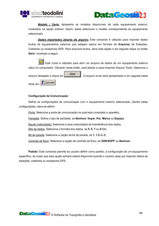 O Software da Topografia e Geodésia
44
Modelo / Serie: Apresenta os modelos disponíveis de cada equipamento externo,
mostrados na opção anterior. Assim, basta selecionar o modelo correspondente ao equipamento
selecionado.
Dados importados através de arquivo: Este comando é utilizado para importar dados
brutos de equipamentos externos que estejam salvos em formato de Arquivos de Estações,
Coletores ou receptores GPS. Para arquivos brutos, ative esta opção e em seguida clique no botão
Abrir, mostrado a seguir.
Este ícone é utilizado para abrir um arquivo de dados de um equipamento externo
salvo no computador. Clicando neste botão, será aberta a caixa Importar Arquivo Texto. Selecione o
arquivo desejado e clique em . O arquivo bruto será apresentado e em seguida basta
clicar em .
Configuração da Comunicação:
Define as configurações de comunicação com o equipamento externo selecionado. Dentre estas
configurações, deve-se definir:
Porta: Selecione a porta de comunicação na qual está conectado o aparelho.
Paridade: Defina o tipo de paridade, se Nenhum, Ímpar, Par, Marca ou Espaço.
Bauds (velocidade): Selecione a taxa (velocidade) de transferência dos dados.
Bits de dados: Selecione o formato dos dados, se 5, 6, 7 ou 8 bits.
Bit de parada: Selecione a opção de bit de parada, se 1, 1.5 ou 2.
Controle de fluxo: Selecione a opção de controle de fluxo, se XON/XOFF ou Nenhum.
Padrão: Este comando permite ao usuário definir como padrão, a configuração de um equipamento
específico, de modo que esta opção sempre estará disponível quando o usuário optar por importar dados de
estações, coletores ou receptores GPS.
 