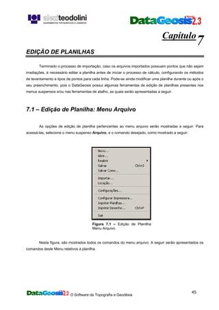 O Software da Topografia e Geodésia
45
Capítulo
7
EDIÇÃO DE PLANILHAS
Terminado o processo de importação, caso os arquivos importados possuam pontos que não sejam
irradiações, é necessário editar a planilha antes de iniciar o processo de cálculo, configurando os métodos
de levantamento e tipos de pontos para cada linha. Pode-se ainda modificar uma planilha durante ou após o
seu preenchimento, pois o DataGeosis possui algumas ferramentas de edição de planilhas presentes nos
menus suspensos e/ou nas ferramentas de atalho, as quais serão apresentadas a seguir.
7.1 – Edição de Planilha: Menu Arquivo
As opções de edição de planilha pertencentes ao menu arquivo serão mostradas a seguir. Para
acessá-las, selecione o menu suspenso Arquivo, e o comando desejado, como mostrado a seguir:
Figura 7.1 – Edição de Planilha:
Menu Arquivo
Nesta figura, são mostrados todos os comandos do menu arquivo. A seguir serão apresentados os
comandos deste Menu relativos à planilha.
 