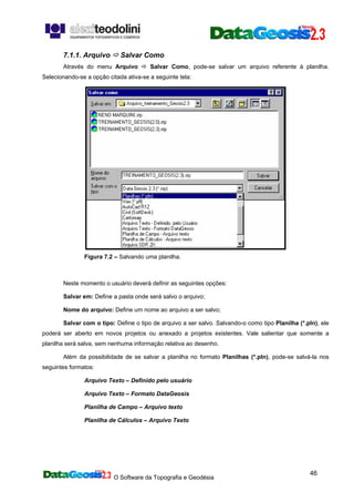 O Software da Topografia e Geodésia
46
7.1.1. Arquivo Salvar Como
Através do menu Arquivo Salvar Como, pode-se salvar um arquivo referente à planilha.
Selecionando-se a opção citada ativa-se a seguinte tela:
Figura 7.2 – Salvando uma planilha.
Neste momento o usuário deverá definir as seguintes opções:
Salvar em: Define a pasta onde será salvo o arquivo;
Nome do arquivo: Define um nome ao arquivo a ser salvo;
Salvar com o tipo: Define o tipo de arquivo a ser salvo. Salvando-o como tipo Planilha (*.pln), ele
poderá ser aberto em novos projetos ou anexado a projetos existentes. Vale salientar que somente a
planilha será salva, sem nenhuma informação relativa ao desenho.
Além da possibilidade de se salvar a planilha no formato Planilhas (*.pln), pode-se salvá-la nos
seguintes formatos:
Arquivo Texto – Definido pelo usuário
Arquivo Texto – Formato DataGeosis
Planilha de Campo – Arquivo texto
Planilha de Cálculos – Arquivo Texto
 