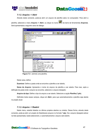 O Software da Topografia e Geodésia
47
7.1.2. Arquivo Abrir
Através deste comando, pode-se abrir um arquivo de planilha salvo no computador. Para abrir a
planilha, selecione o menu Arquivo Abrir, ou clique no ícone da barra de ferramentas Arquivos.
Será apresentada a seguinte caixa de diálogo:
Figura 7.3 – abrindo uma planilha.
Nesta caixa, defina:
Examinar: Define a pasta onde se encontra a planilha a ser aberta;
Nome do Arquivo: Apresenta o nome do arquivo da planilha a ser aberta. Para isso, após a
definição da pasta onde o arquivo se encontra, selecione o arquivo desejado;
Arquivo do tipo: Define o tipo do arquivo a ser aberto. Selecione a opção Planilha (*.pln).
Definidos todos esses campos, clique em Abrir, para que automaticamente a planilha seja aberta
no projeto atual.
7.1.3. Arquivo Reabrir
Neste menu, estarão listados os últimos projetos abertos ou criados. Dessa forma, através deste
comando, pode-se abrir um projeto do DataGeosis (arquivo no formato *.stp). Se o arquivo desejado estiver
na lista apresentada, basta selecioná-lo, e automaticamente o arquivo será aberto.
 