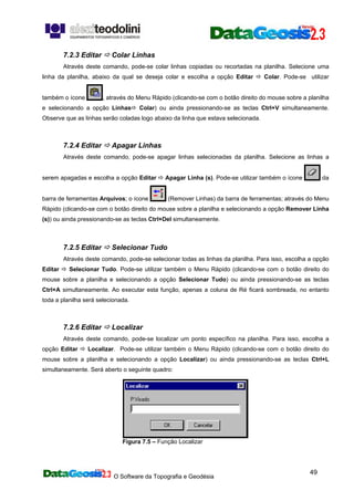 O Software da Topografia e Geodésia
49
7.2.3 Editar Colar Linhas
Através deste comando, pode-se colar linhas copiadas ou recortadas na planilha. Selecione uma
linha da planilha, abaixo da qual se deseja colar e escolha a opção Editar Colar. Pode-se utilizar
também o ícone , através do Menu Rápido (clicando-se com o botão direito do mouse sobre a planilha
e selecionando a opção Linhas Colar) ou ainda pressionando-se as teclas Ctrl+V simultaneamente.
Observe que as linhas serão coladas logo abaixo da linha que estava selecionada.
7.2.4 Editar Apagar Linhas
Através deste comando, pode-se apagar linhas selecionadas da planilha. Selecione as linhas a
serem apagadas e escolha a opção Editar Apagar Linha (s). Pode-se utilizar também o ícone da
barra de ferramentas Arquivos; o ícone (Remover Linhas) da barra de ferramentas; através do Menu
Rápido (clicando-se com o botão direito do mouse sobre a planilha e selecionando a opção Remover Linha
(s)) ou ainda pressionando-se as teclas Ctrl+Del simultaneamente.
7.2.5 Editar Selecionar Tudo
Através deste comando, pode-se selecionar todas as linhas da planilha. Para isso, escolha a opção
Editar Selecionar Tudo. Pode-se utilizar também o Menu Rápido (clicando-se com o botão direito do
mouse sobre a planilha e selecionando a opção Selecionar Tudo) ou ainda pressionando-se as teclas
Ctrl+A simultaneamente. Ao executar esta função, apenas a coluna de Ré ficará sombreada, no entanto
toda a planilha será selecionada.
7.2.6 Editar Localizar
Através deste comando, pode-se localizar um ponto específico na planilha. Para isso, escolha a
opção Editar Localizar. Pode-se utilizar também o Menu Rápido (clicando-se com o botão direito do
mouse sobre a planilha e selecionando a opção Localizar) ou ainda pressionando-se as teclas Ctrl+L
simultaneamente. Será aberto o seguinte quadro:
Figura 7.5 – Função Localizar
 