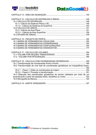 O Software da Topografia e Geodésia
5
CAPÍTULO 14 - ÁREA DE INUNDAÇÃO ........................................................................145
CAPÍTULO 15 - CÁLCULO DE DISTÂNCIAS E ÁREAS.................................................148
15.1 CÁLCULO DE DISTÂNCIAS................................................................................148
15.1.1 Cálculo da Distância Plana e 3D....................................................................148
15.1.2 – Cálculo da Distância de Superfície .............................................................150
15.2 CÁLCULO DE ÁREAS .........................................................................................151
15.2.1 Cálculo de Área Plana ...................................................................................151
15.2.2 – Cálculo de Área Superfície: ........................................................................158
15.3 DIVISÃO DE ÁREAS............................................................................................159
CAPÍTULO 16 - PROJETO DE PERFIS..........................................................................162
16.1 BARRA DE FERRAMENTAS VISUALIZAR .........................................................164
16.2 BARRA DE FERRAMENTAS ZOOM/REDRAW ..................................................165
16.3 BARRA DE FERRAMENTAS CONFIGURAÇÕES ..............................................165
16.4 BARRA DE FERRAMENTAS CRIAR/EDITAR.....................................................177
CAPÍTULO 17 - CÁLCULO DE VOLUMES .....................................................................184
17.1 VOLUME POR SEÇÕES TRANSVERSAIS.........................................................184
17.2 - VOLUME POR INTEGRAÇÃO...........................................................................186
CAPÍTULO 18 - CÁLCULO COM COORDENADAS GEODÉSICAS...............................189
18.1 Transformação de Coordenadas Ponto a Ponto: .................................................189
18.2 Transformação de uma lista de coordenadas geodésicas em topográficas locais:
.....................................................................................................................................190
18.2.1 – Passo 1: Editar as coordenadas de origem: ...............................................190
18.2.2 – Passo 2: Proceder a transformação:...........................................................191
18.3 Obtenção das coordenadas geodésicas de pontos coletados por meio de um
levantamento a partir de estações totais, teodolitos ou níveis: ....................................192
18.4 Monografia de Marcos..........................................................................................194
CAPÍTULO 19 - NORTE VERDADEIRO .........................................................................197
 