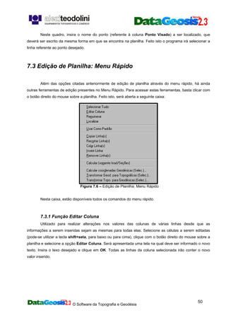 O Software da Topografia e Geodésia
50
Neste quadro, insira o nome do ponto (referente à coluna Ponto Visado) a ser localizado, que
deverá ser escrito da mesma forma em que se encontra na planilha. Feito isto o programa irá selecionar a
linha referente ao ponto desejado.
7.3 Edição de Planilha: Menu Rápido
Além das opções citadas anteriormente de edição de planilha através do menu rápido, há ainda
outras ferramentas de edição presentes no Menu Rápido. Para acessar estas ferramentas, basta clicar com
o botão direito do mouse sobre a planilha. Feito isto, será aberta a seguinte caixa:
Figura 7.6 – Edição de Planilha: Menu Rápido
Nesta caixa, estão disponíveis todos os comandos do menu rápido.
7.3.1 Função Editar Coluna
Utilizado para realizar alterações nos valores das colunas de várias linhas desde que as
informações a serem inseridas sejam as mesmas para todas elas. Selecione as células a serem editadas
(pode-se utilizar a tecla shift+seta, para baixo ou para cima), clique com o botão direito do mouse sobre a
planilha e selecione a opção Editar Coluna. Será apresentada uma tela na qual deve ser informado o novo
texto. Insira o texo desejado e clique em OK. Todas as linhas da coluna selecionada irão conter o novo
valor inserido.
 