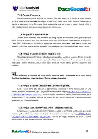 O Software da Topografia e Geodésia
51
7.3.2 Função Renumerar
Utilizado para renumerar as linhas da planilha. Para isso, selecione as células a serem editadas
(pode-se utilizar a tecla shift+seta, para baixo ou para cima), clique com o botão direito do mouse sobre a
planilha e selecione a opção Renumerar. Será apresentada uma tela na qual o usuário deverá indicar o
valor inicial para iniciar a nova numeração das células selecionadas.
7.3.3 Função Usar Como Padrão
Através deste comando, pode-se utilizar as configurações de uma célula como padrão para as
outras células da planilha. Para isso, selecione a célula cujas configurações serão utilizadas como padrão.
Clique com o botão direito do mouse sobre a planilha e selecione a opção Usar Como Padrão. Assim, será
gravado o método de levantamento a ser usado como padrão para as próximas planilhas a serem criadas.
7.3.4 Função Calcular (Somente Irrad/Seções)
Utilizada para calcular linhas de irradiações inseridas após o calculo da poligonal. Dessa forma não
será necessário calcular novamente toda a planilha. Para isso, selecione as linhas correspondentes às
irradiações a serem calculadas, clique com o botão direito do mouse sobre a planilha e selecione este
comando.
As próximas ferramentas do menu rápido somente serão visualizadas se a opção Ativar
Geodésia, localizada na caixa Planilhas Dados Iniciais estiver ativa.
7.3.5 Função Calcular Coordenadas Geodésicas (Selec.)
Este comando serve para calcular as coordenadas geodésicas de linhas selecionadas em uma
planilha. Para isso, inicialmente, faça a edição das coordenadas de origem (ver CAPÍTULO 18 – CÁLCULO
COM COORDENADAS GEODÉSICAS). Depois da edição, selecione as linhas a serem calculadas e clique
neste comando. O programa fará o cálculo (no sistema em que o usuário definiu) de todas as coordenadas
geodésicas das linhas selecionadas.
7.3.6 Função Transformar Geod. Para Topográficas (Selec.)
Este comando serve para transformar linhas selecionadas da planilha de coordenadas geodésicas
para topográficas. Para isso, inicialmente, faça a edição das coordenadas de origem (ver CAPÍTULO 18 –
CÁLCULO COM COORDENADAS GEODÉSICAS). Depois da edição, selecione as linhas a serem
transformadas e clique neste comando de transformação.
 