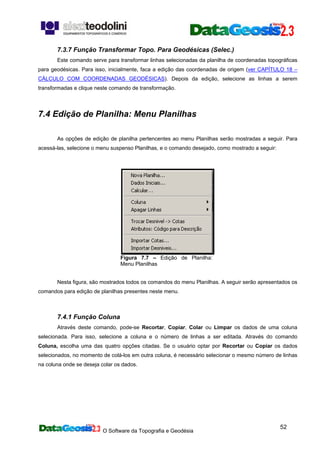 O Software da Topografia e Geodésia
52
7.3.7 Função Transformar Topo. Para Geodésicas (Selec.)
Este comando serve para transformar linhas selecionadas da planilha de coordenadas topográficas
para geodésicas. Para isso, inicialmente, faca a edição das coordenadas de origem (ver CAPÍTULO 18 –
CÁLCULO COM COORDENADAS GEODÉSICAS). Depois da edição, selecione as linhas a serem
transformadas e clique neste comando de transformação.
7.4 Edição de Planilha: Menu Planilhas
As opções de edição de planilha pertencentes ao menu Planilhas serão mostradas a seguir. Para
acessá-las, selecione o menu suspenso Planilhas, e o comando desejado, como mostrado a seguir:
Figura 7.7 – Edição de Planilha:
Menu Planilhas
Nesta figura, são mostrados todos os comandos do menu Planilhas. A seguir serão apresentados os
comandos para edição de planilhas presentes neste menu.
7.4.1 Função Coluna
Através deste comando, pode-se Recortar, Copiar, Colar ou Limpar os dados de uma coluna
selecionada. Para isso, selecione a coluna e o número de linhas a ser editada. Através do comando
Coluna, escolha uma das quatro opções citadas. Se o usuário optar por Recortar ou Copiar os dados
selecionados, no momento de colá-los em outra coluna, é necessário selecionar o mesmo número de linhas
na coluna onde se deseja colar os dados.
 