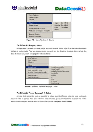 O Software da Topografia e Geodésia
53
Figura 7.8 – Menu Planilhas Coluna
7.4.2 Função Apagar Linhas
Através deste comando, pode-se apagar automaticamente, linhas específicas identificadas através
do tipo de ponto visado. Para isto, selecione este comando e o tipo de ponto desejado, dentre a lista dos
tipos de linhas que podem ser apagados listados abaixo:
Figura 7.9 – Menu Planilhas Apagar Linhas
7.4.3 Função Trocar Desnível Cotas
Através deste comando, pode-se substituir a coluna que identifica as cotas de cada ponto pelo
desnível entre os pontos. Para isso, selecione este comando, que automaticamente as cotas dos pontos
serão substituídas pelo desnível entre os pontos das colunas Estação e Ponto Visado.
 