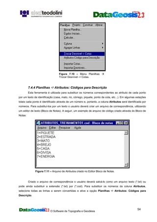 O Software da Topografia e Geodésia
54
Figura 7.10 – Menu Planilhas
Trocar Desnível -> Cotas.
7.4.4 Planilhas Atributos: Códigos para Descrição
Esta ferramenta é utilizada para substituir os números correspondentes ao atributo de cada ponto
por um texto de identificação (casa, mato, rio, córrego, piquete, ponto de cota, etc...). Em algumas estações
totais cada ponto é identificado através de um número e, portanto, a coluna Atributos será identificada por
números. Para substituí-los por um texto o usuário deverá criar um arquivo de correspondência, utilizando
um editor de texto (Bloco de Notas). A seguir, um exemplo de arquivo de código criado através do Bloco de
Notas:
Figura 7.11 – Arquivo de Atributos criado no Editor Bloco de Notas.
Criado o arquivo de correspondência o usuário deverá salvá-lo como um arquivo texto (*.txt) ou
pode ainda substituir a extensão (*.txt) por (*.cod). Para substituir os números da coluna Atributos,
selecione todas as linhas a serem convertidas e ative a opção Planilhas Atributos: Códigos para
Descrição.
 