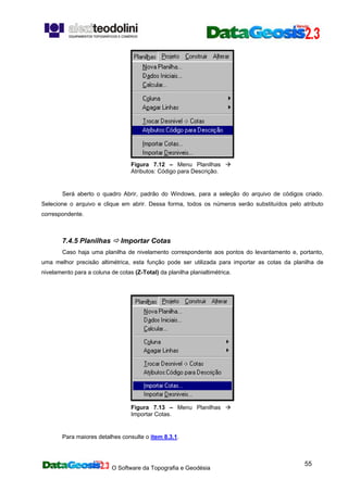 O Software da Topografia e Geodésia
55
Figura 7.12 – Menu Planilhas
Atributos: Código para Descrição.
Será aberto o quadro Abrir, padrão do Windows, para a seleção do arquivo de códigos criado.
Selecione o arquivo e clique em abrir. Dessa forma, todos os números serão substituídos pelo atributo
correspondente.
7.4.5 Planilhas Importar Cotas
Caso haja uma planilha de nivelamento correspondente aos pontos do levantamento e, portanto,
uma melhor precisão altimétrica, esta função pode ser utilizada para importar as cotas da planilha de
nivelamento para a coluna de cotas (Z-Total) da planilha planialtimétrica.
Figura 7.13 – Menu Planilhas
Importar Cotas.
Para maiores detalhes consulte o item 8.3.1.
 
