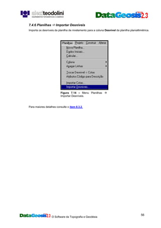 O Software da Topografia e Geodésia
56
7.4.6 Planilhas Importar Desníveis
Importa os desníveis da planilha de nivelamento para a coluna Desnível da planilha planialtimétrica.
Figura 7.14 – Menu Planilhas
Importar Desníveis.
Para maiores detalhes consulte o item 8.3.2.
 