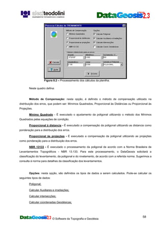 O Software da Topografia e Geodésia
58
Figura 8.2 – Processamento dos cálculos da planilha.
Neste quadro defina:
Método de Compensação: nesta opção, é definido o método de compensação utilizado na
distribuição dos erros, que podem ser: Mínimos Quadrados, Proporcional às Distâncias ou Proporcional às
Projeções.
Mínimo Quadrado - É executado o ajustamento da poligonal utilizando o método dos Mínimos
Quadrados pelas equações de condição.
Proporcional à distancia - É executado a compensação da poligonal utilizando as distancia como
ponderação para a distribuição dos erros.
Proporcional às projeções - É executado a compensação da poligonal utilizando as projeções
como ponderação para a distribuição dos erros.
NBR 13133 - É executado o processamento da poligonal de acordo com a Norma Brasileira de
Levantamentos Topográficos - NBR 13.133. Para este processamento, o DataGeosis solicitará a
classificação do levantamento, da poligonal e do nivelamento, de acordo com a referida norma. Sugerimos a
consulta à norma para detalhes da classificação dos levantamentos.
Opções: nesta opção, são definidos os tipos de dados a serem calculados. Pode-se calcular os
seguintes tipos de dados:
Poligonal;
Calcular Auxiliares e irradiações;
Calcular intersecções;
Calcular coordenadas Geodésicas;
 