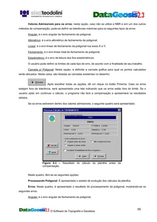 O Software da Topografia e Geodésia
59
Valores Admissíveis para os erros: nesta opção, caso não se utilize a NBR e sim um dos outros
métodos de compensação, pode-se definir as tolerâncias máximas para os seguintes tipos de erros:
Angular: é o erro angular de fechamento da poligonal;
Altimétrico: é o erro altimétrico de fechamento da poligonal;
Linear: é o erro linear de fechamento da poligonal nos eixos X e Y;
Fechamento: é o erro linear total de fechamento da poligonal;
Estadimétrico: é o erro de leitura dos fios estadimétricos.
O usuário pode definir os limites de cada tipo de erro, de acordo com a finalidade de seu trabalho.
Camada p/ Poligonal: Nesta opção, é definida a camada gráfica para qual os pontos calculados
serão alocados. Nesta caixa, são listadas as camadas existentes no desenho.
. Após escolher todas as opções, dê um clique no botão Próxima. Caso os erros
estejam fora da tolerância, será apresentada uma tela indicando que os erros estão fora do limite. Se o
usuário optar em continuar o cálculo, o programa não fará a compensação e apresentará os resultados
obtidos.
Se os erros estiverem dentro dos valores admissíveis, o seguinte quadro será apresentado:
Figura 8.3 – Resultado do cálculo da planilha antes da
compensação.
Neste quadro, têm-se as seguintes opções:
Processando Poligonal: É apresentado o estado de evolução dos cálculos da planilha.
Erros: Neste quadro, é apresentado o resultado do processamento da poligonal, mostrando-se os
seguintes erros:
Angular: é o erro angular de fechamento da poligonal;
 