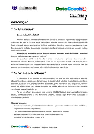 O Software da Topografia e Geodésia
6
Capítulo
1
INTRODUÇÃO
1.1 – Apresentação
Quem é Alezi Teodolini?
A história de nossa empresa confunde-se com o início da locação de equipamentos topográficos em
nosso país. Há mais de 25 anos temos exercido esta atividade e contribuído para o desenvolvimento do
Brasil, colocando sempre equipamentos de ótima qualidade à disposição das principais obras nacionais.
Com a constante evolução da tecnologia estamos em constante busca de parceiros que possuam tradição
aliada à modernidade.
Achamos que o momento atual é de muito trabalho e metas a serem alcançadas. “O melhor
tem que melhorar, para permanecer o melhor!”
Em paralelo às atividades de locação e venda desenvolvemos o primeiro software topográfico
brasileiro em ambiente Windows, o DataGeosis, sendo que sua origem data de 1996. Esta foi outra grande
vitória de nossa empresa, pois buscávamos uma solução simples e dinâmica para a topografia, para que
pudesse atender desde um universitário até o profissional de grande experiência.
1.2 – Por Quê o DataGeosis?
O DataGeosis é um software topográfico completo, ou seja, ele tem capacidade de executar
cálculos topográficos e geodésicos (transformação de coordenadas), cálculo e divisão de áreas, edição de
desenhos, curvas de nível, projeto geométrico de estradas, perfis transversais e/ou longitudinais, volumes
através de superfícies ou pelo método tradicional de seções (Método das semi-distâncias), mapa de
declividades, área de inundação, etc.
Por ser um software desenvolvido para ambiente WINDOWS através de programação orientada a
objetos, o DataGeosis torna-se uma ferramenta funcional, precisa e ágil, favorecendo atualizações e
manutenções do sistema.
Algumas vantagens:
• Processa levantamentos planialtimétricos realizados em equipamentos eletrônicos ou óticos mecânicos;
• Programa inteiramente independente;
• Gera e imprime relatórios e memoriais assim como faz impressão de desenho;
• Memorial Descritivo conforme a atual lei de Registro de Terras 10.267.
• Confecção de monografia de vértices GPS.
 