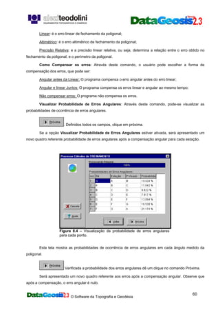 O Software da Topografia e Geodésia
60
Linear: é o erro linear de fechamento da poligonal;
Altimétrico: é o erro altimétrico de fechamento da poligonal;
Precisão Relativa: e a precisão linear relativa, ou seja, determina a relação entre o erro obtido no
fechamento da poligonal, e o perímetro da poligonal.
Como Compensar os erros: Através deste comando, o usuário pode escolher a forma de
compensação dos erros, que pode ser:
Angular antes da Linear: O programa compensa o erro angular antes do erro linear;
Angular e linear Juntos: O programa compensa os erros linear e angular ao mesmo tempo;
Não compensar erros: O programa não compensa os erros.
Visualizar Probabilidade de Erros Angulares: Através deste comando, pode-se visualizar as
probabilidades de ocorrência de erros angulares.
. Definidos todos os campos, clique em próxima.
Se a opção Visualizar Probabilidade de Erros Angulares estiver ativada, será apresentado um
novo quadro referente probabilidade de erros angulares após a compensação angular para cada estação.
Figura 8.4 – Visualização da probabilidade de erros angulares
para cada ponto.
Esta tela mostra as probabilidades de ocorrência de erros angulares em cada ângulo medido da
poligonal.
Verificada a probabilidade dos erros angulares dê um clique no comando Próxima.
Será apresentado um novo quadro referente aos erros após a compensação angular. Observe que
após a compensação, o erro angular é nulo.
 