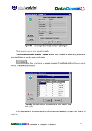 O Software da Topografia e Geodésia
61
Figura 8.5 – Visualização de erros pós-compensação angular.
Neste quadro, pode-se ativar a seguinte opção:
Visualizar Probabilidade de Erros Lineares: Através deste comando, é ativada a opção visualizar
as probabilidades de ocorrência de erros lineares.
Ao clicar em próxima, se a opção Visualizar Probabilidade de Erros Lineares estiver
ativada, será aberta seguinte caixa:
Figura 8.6 – Visualização da probabilidade de erros lineares para
cada ponto.
Esta caixa mostra as probabilidades de ocorrência de erros lineares ocorridos em cada estação da
poligonal.
 