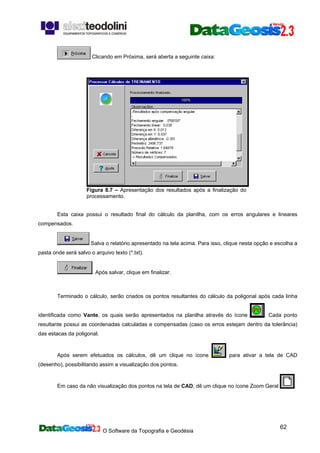 O Software da Topografia e Geodésia
62
Clicando em Próxima, será aberta a seguinte caixa:
Figura 8.7 – Apresentação dos resultados após a finalização do
processamento.
Esta caixa possui o resultado final do cálculo da planilha, com os erros angulares e lineares
compensados.
Salva o relatório apresentado na tela acima. Para isso, clique nesta opção e escolha a
pasta onde será salvo o arquivo texto (*.txt).
. Após salvar, clique em finalizar.
Terminado o cálculo, serão criados os pontos resultantes do cálculo da poligonal após cada linha
identificada como Vante, os quais serão apresentados na planilha através do ícone . Cada ponto
resultante possui as coordenadas calculadas e compensadas (caso os erros estejam dentro da tolerância)
das estacas da poligonal.
Após serem efetuados os cálculos, dê um clique no ícone para ativar a tela de CAD
(desenho), possibilitando assim a visualização dos pontos.
Em caso da não visualização dos pontos na tela de CAD, dê um clique no ícone Zoom Geral .
 