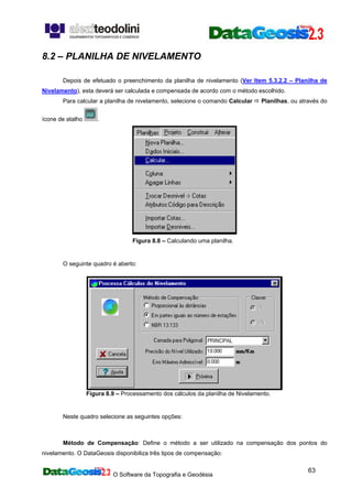 O Software da Topografia e Geodésia
63
8.2 – PLANILHA DE NIVELAMENTO
Depois de efetuado o preenchimento da planilha de nivelamento (Ver Item 5.3.2.2 – Planilha de
Nivelamento), esta deverá ser calculada e compensada de acordo com o método escolhido.
Para calcular a planilha de nivelamento, selecione o comando Calcular Planilhas, ou através do
ícone de atalho .
Figura 8.8 – Calculando uma planilha.
O seguinte quadro é aberto:
Figura 8.9 – Processamento dos cálculos da planilha de Nivelamento.
Neste quadro selecione as seguintes opções:
Método de Compensação: Define o método a ser utilizado na compensação dos pontos do
nivelamento. O DataGeosis disponibiliza três tipos de compensação:
 