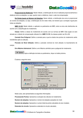 O Software da Topografia e Geodésia
64
Proporcional às Distâncias: Neste método, a distribuição de erros é realizada proporcionalmente à
distância entre as estações, ou seja, quanto maior a distância, maior o valor da compensação.
Em Partes Iguais ao Número de Estações: Neste método, a distribuição dos erros é proporcional
ao numero de estações, ou seja, a distribuição do erro total e feita, de maneira que a correção é igual para
todas as estações.
NBR 13.133: Neste método, e aplicado os parâmetros da NBR, onde os erros são distribuídos de
acordo com a classificação do nivelamento.
Classe: Define a classe do nivelamento de acordo com as normas da NBR. Esta opção só será
ativada se o método de compensação utilizado for a NBR 13.133. As classes podem ser IN e IIN.
Camada Para Poligonal: Define a camada para a qual os dados dos pontos do nivelamento serão
transferidos após os cálculos.
Precisão do Nível Utilizado: Define a precisão nominal do nível utilizado no levantamento de
campo.
Erro Máximo Admissível: Define o erro Máximo admitido para a poligonal de nivelamento.
Após a definição de todos os parâmetros, clique no botão próxima.
É aberta a seguinte caixa:
Figura 8.10 – Apresentação dos resultados antes da compensação
Nesta caixa, são apresentadas as seguintes informações:
Processando Pontos: Apresenta a evolução dos cálculos do nivelamento;
Numero de estações: Apresenta o número de estações (posições do nível)
Numero de estações: Apresenta o numero total de pontos calculados do eixo nivelado;
Extensão do circuito: Apresenta a extensão do circuito calculado;
 