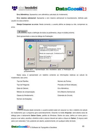O Software da Topografia e Geodésia
65
Erro Altimétrico: Apresenta o erro altimétrico calculado do nivelamento;
Erro máximo admissível: Apresenta o erro máximo admissível no levantamento, definido pelo
usuário na caixa anterior;
Deseja Compensar os erros: Neste comando, o usuário define se deseja ou não, compensar os
erros.
Após a definição de todos os parâmetros, clique no botão próxima.
Será apresentada a caixa de diálogo de finalização:
Figura 8.11 – Apresentação dos resultados após a finalização do
processamento.
Nesta caixa, é apresentado um relatório contendo as informações relativas ao calculo do
nivelamento, tais como:
Tipo de Planilha;
Tipo de Poligonal;
Data do Calculo;
Método de compensação;
Classe do Nivelamento;
Número de Estações;
Número de Pontos;
Precisão do Nível Utilizado;
Erro Altimétrico;
Erro Máximo Admissível;
Extensão do Circuito.
Através deste comando, o usuário poderá optar em arquivar ou não o relatório de calculo
de nivelamento que o programa gera automaticamente. Clicando no botão Arquivar, será aberta caixa de
diálogo para o salvamento Salvar Como, padrão do Windows. Dentro da caixa, defina um nome para o
arquivo a ser salvo, escolha o diretório onde o arquivo deverá ser salvo e clique em Salvar. O arquivo será
salvo com extensão (*.txt), podendo ser aberto, posteriormente, em qualquer editor de texto.
 