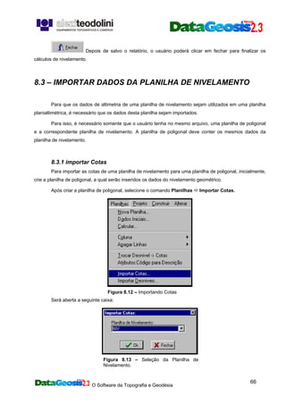 O Software da Topografia e Geodésia
66
Depois de salvo o relatório, o usuário poderá clicar em fechar para finalizar os
cálculos de nivelamento.
8.3 – IMPORTAR DADOS DA PLANILHA DE NIVELAMENTO
Para que os dados de altimetria de uma planilha de nivelamento sejam utilizados em uma planilha
planialtimétrica, é necessário que os dados desta planilha sejam importados.
Para isso, é necessário somente que o usuário tenha no mesmo arquivo, uma planilha de poligonal
e a correspondente planilha de nivelamento. A planilha de poligonal deve conter os mesmos dados da
planilha de nivelamento.
8.3.1 importar Cotas
Para importar as cotas de uma planilha de nivelamento para uma planilha de poligonal, inicialmente,
crie a planilha de poligonal, a qual serão inseridos os dados do nivelamento geométrico.
Após criar a planilha de poligonal, selecione o comando Planilhas Importar Cotas.
Figura 8.12 – Importando Cotas
Será aberta a seguinte caixa:
Figura 8.13 – Seleção da Planilha de
Nivelamento.
 